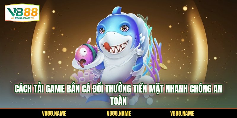 Cách Tải Game Bắn Cá Đổi Thưởng Tiền Mặt Nhanh Chóng An Toàn